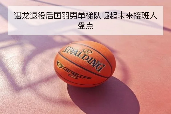 谌龙退役后国羽男单梯队崛起未来接班人盘点