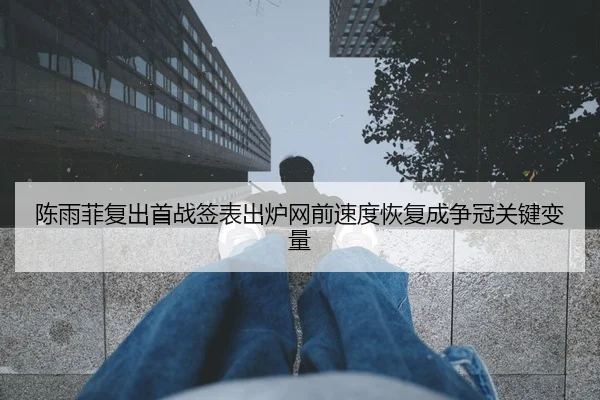 陈雨菲复出首战签表出炉网前速度恢复成争冠关键变量