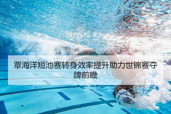 覃海洋短池赛转身效率提升助力世锦赛夺牌前瞻