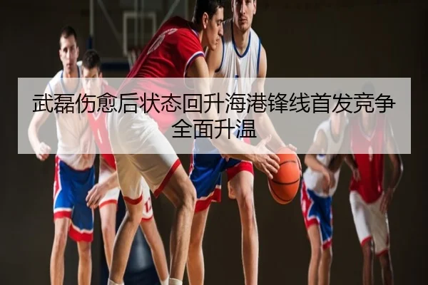 武磊伤愈后状态回升海港锋线首发竞争全面升温