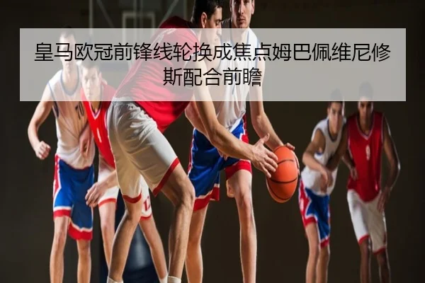 皇马欧冠前锋线轮换成焦点姆巴佩维尼修斯配合前瞻