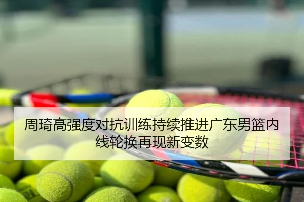 周琦高强度对抗训练持续推进广东男篮内线轮换再现新变数