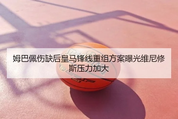 姆巴佩伤缺后皇马锋线重组方案曝光维尼修斯压力加大